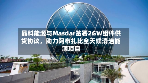 晶科能源与Masdar签署2GW组件供货协议	，助力阿布扎比全天候清洁能源项目-第2张图片