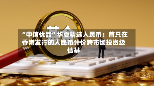 “中信优品	”华夏精选人民币：首只在香港发行的人民币计价跨市场投资级债基-第2张图片