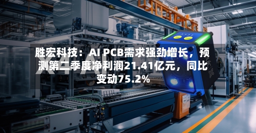 胜宏科技:AI PCB需求强劲增长,预测第二季度净利润21.41亿元,同比变动75.2%