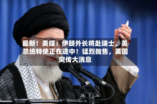 最新！美媒：伊朗外长将赴瑞士	，美总统特使正在途中！猛烈抛售，英国突传大消息-第1张图片