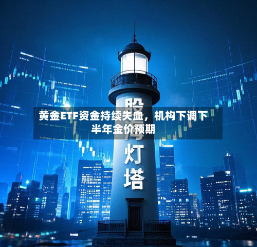 黄金ETF资金持续失血，机构下调下半年金价预期-第1张图片