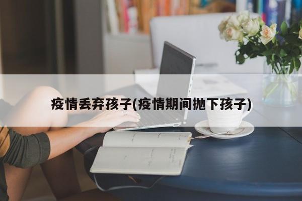 疫情丢弃孩子(疫情期间抛下孩子)
