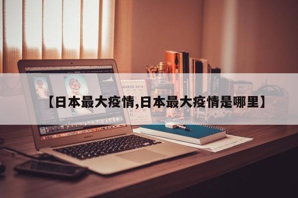 【日本最大疫情,日本最大疫情是哪里】