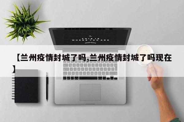 【兰州疫情封城了吗,兰州疫情封城了吗现在】